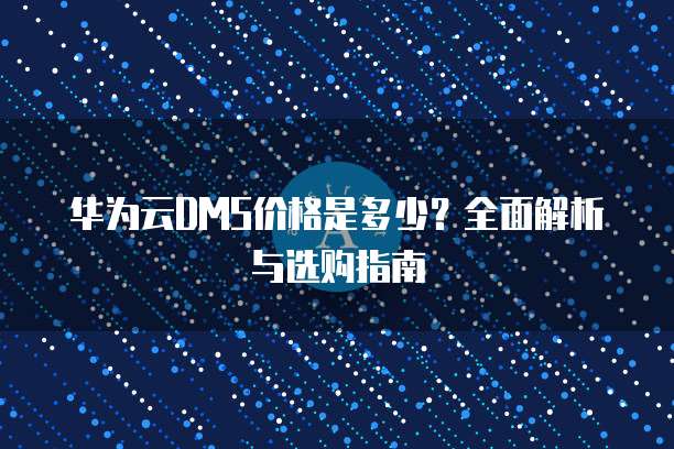 华为云DMS价格是多少？全面解析与选购指南