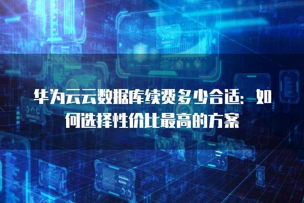 华为云云数据库续费多少合适:如何选择性价比最高的方案