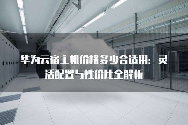 华为云宿主机价格多少合适用：灵活配置与性价比全解析