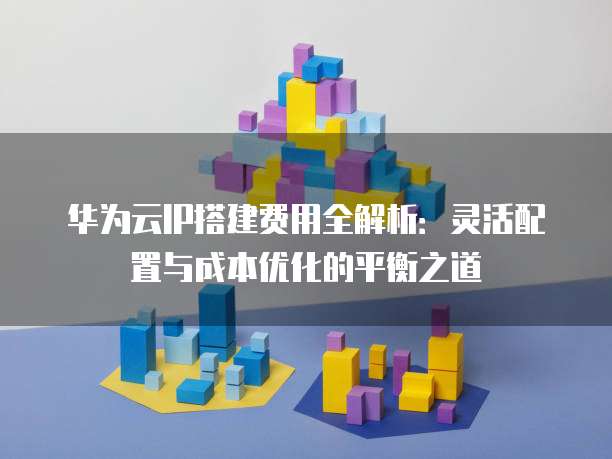 华为云IP搭建费用全解析:灵活配置与成本优化的平衡之道