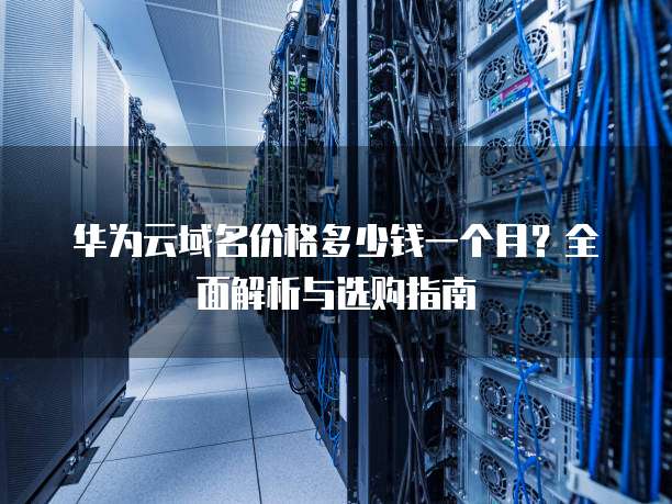 华为云域名价格多少钱一个月?全面解析与选购指南