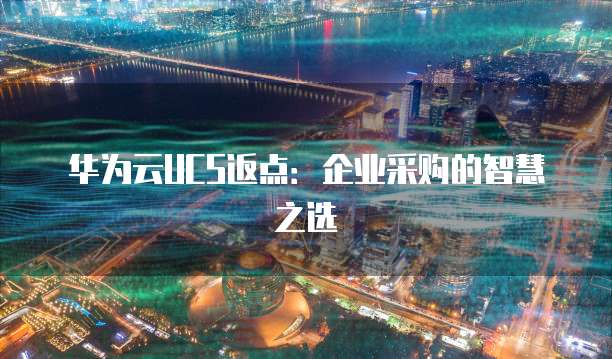 华为云UCS返点:企业采购的智慧之选