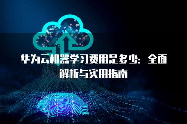 华为云机器学习费用是多少:全面解析与实用指南
