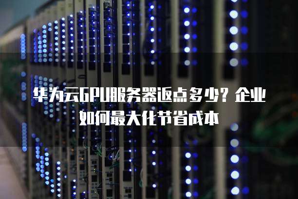 华为云GPU服务器返点多少?企业如何最大化节省成本