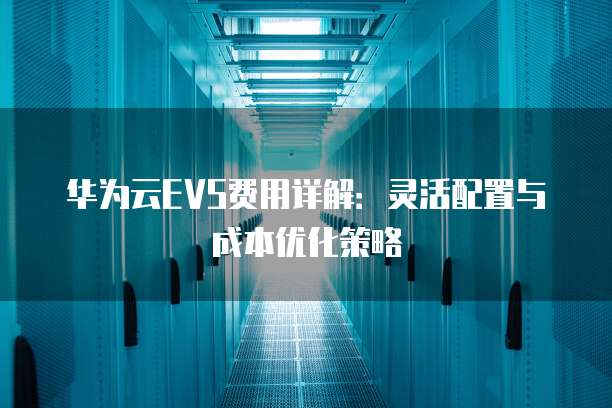 华为云EVS费用详解：灵活配置与成本优化策略