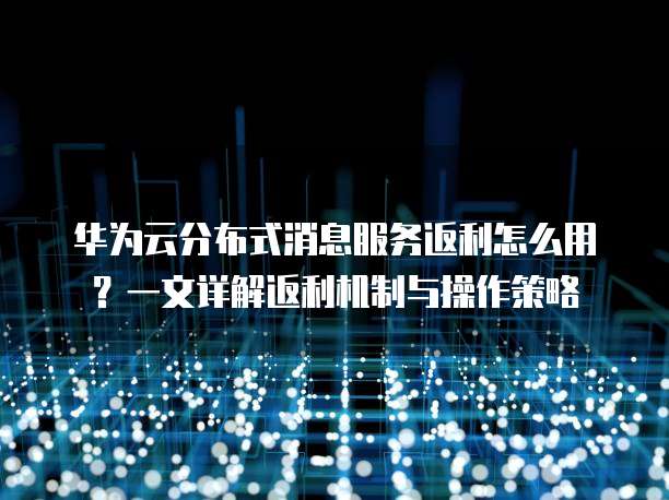 华为云分布式消息服务返利怎么用?一文详解返利机制与操作策略