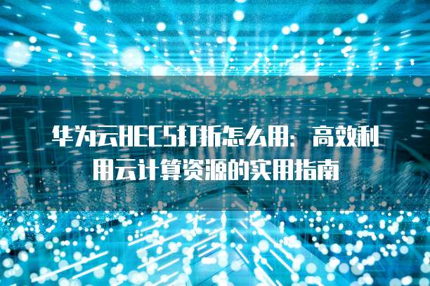 华为云HECS打折怎么用:高效利用云计算资源的实用指南