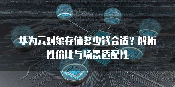 华为云对象存储多少钱合适?解析性价比与场景适配性