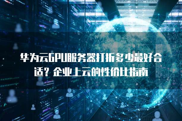 华为云GPU服务器打折多少最好合适?企业上云的性价比指南