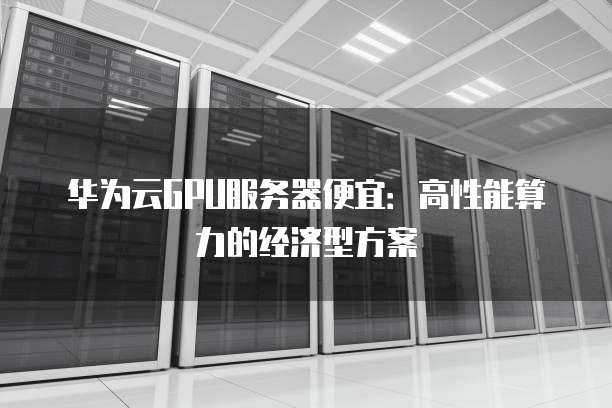 华为云GPU服务器便宜:高性能算力的经济型方案
