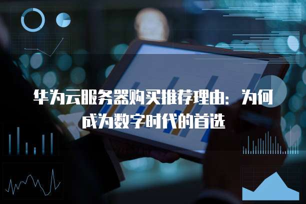 华为云服务器购买推荐理由:为何成为数字时代的首选