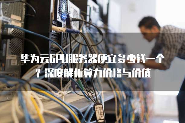 华为云GPU服务器便宜多少钱一个？深度解析算力价格与价值