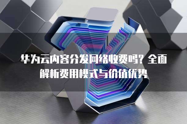 华为云内容分发网络收费吗?全面解析费用模式与价值优势