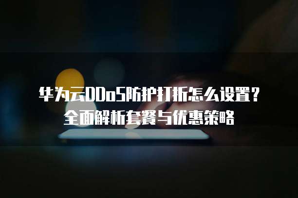 华为云DDoS防护打折怎么设置?全面解析套餐与优惠策略