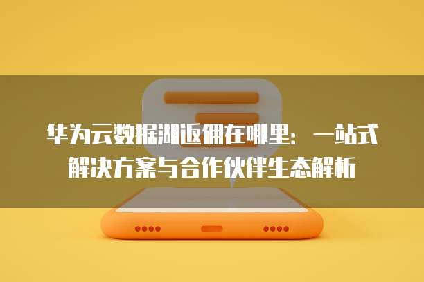华为云数据湖返佣在哪里:一站式解决方案与合作伙伴生态解析