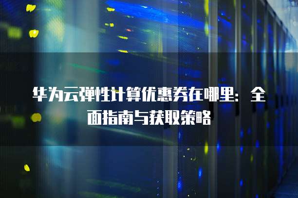 华为云弹性计算优惠券在哪里:全面指南与获取策略