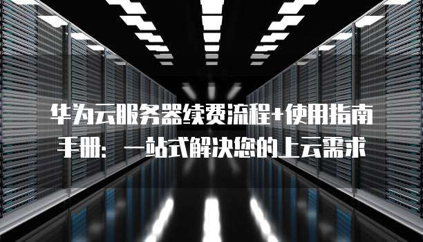 华为云服务器续费流程+使用指南手册:一站式解决您的上云需求