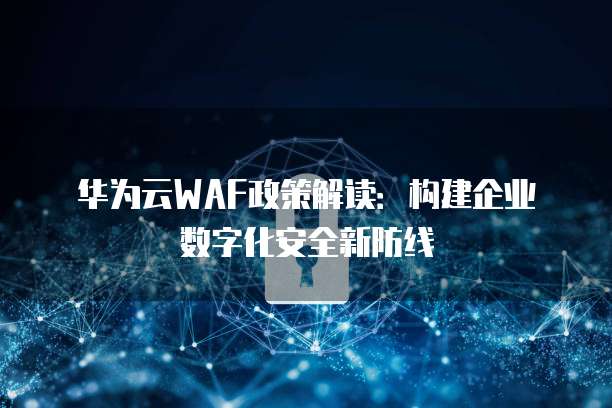 华为云WAF政策解读:构建企业数字化安全新防线