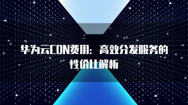 华为云CDN费用:高效分发服务的性价比解析