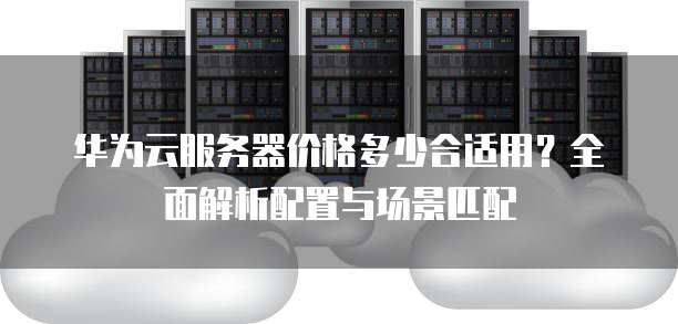 华为云服务器价格多少合适用?全面解析配置与场景匹配