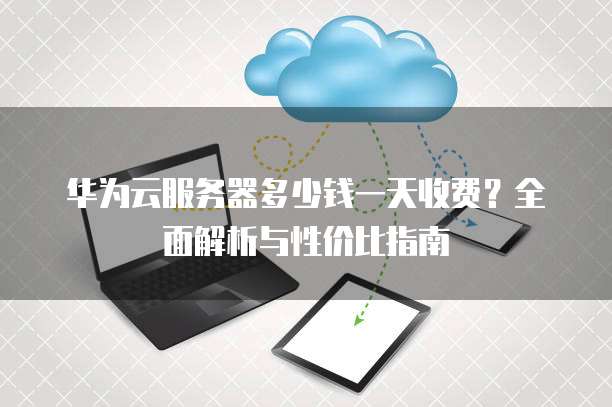 华为云服务器多少钱一天收费？全面解析与性价比指南