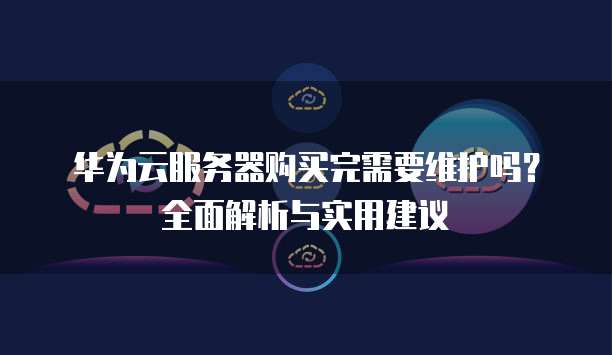 华为云服务器购买完需要维护吗?全面解析与实用建议