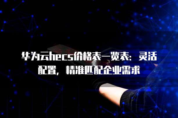 华为云hecs价格表一览表:灵活配置,精准匹配企业需求