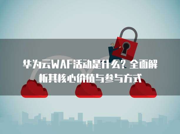 华为云WAF活动是什么?全面解析其核心价值与参与方式