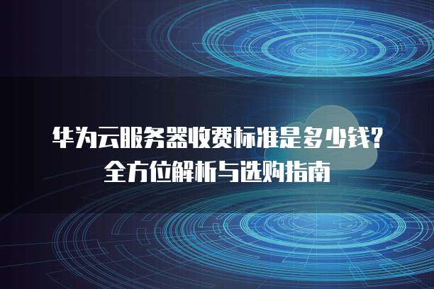 华为云服务器收费标准是多少钱?全方位解析与选购指南