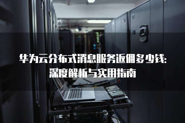 华为云分布式消息服务返佣多少钱:深度解析与实用指南