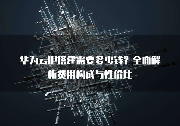 华为云IP搭建需要多少钱?全面解析费用构成与性价比