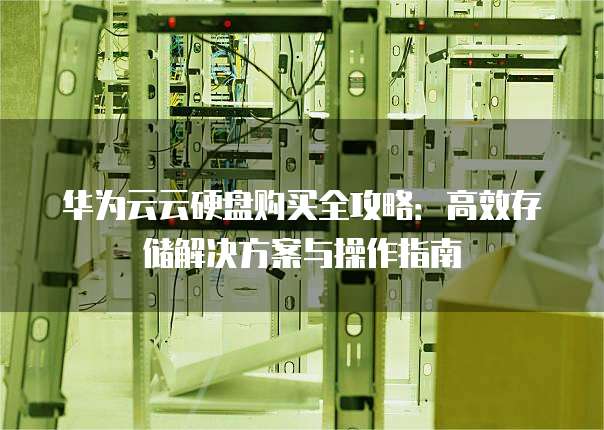 华为云云硬盘购买全攻略:高效存储解决方案与操作指南