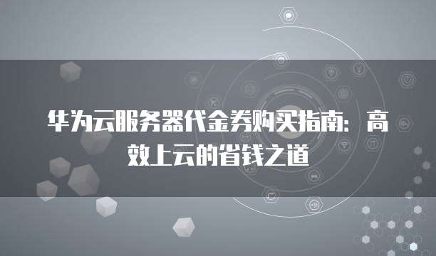 华为云服务器代金券购买指南:高效上云的省钱之道
