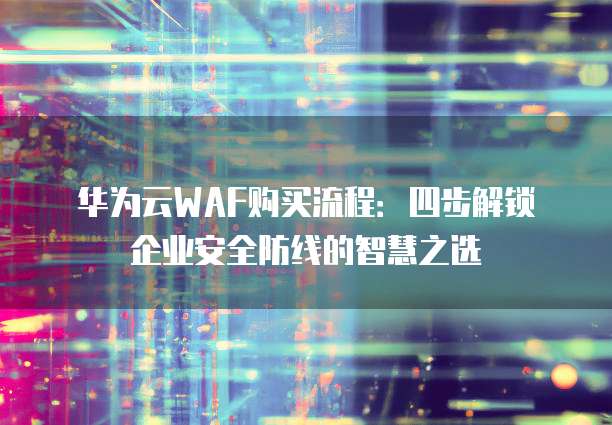 华为云WAF购买流程:四步解锁企业安全防线的智慧之选