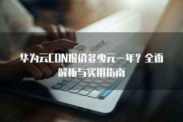 华为云CDN报价多少元一年?全面解析与实用指南