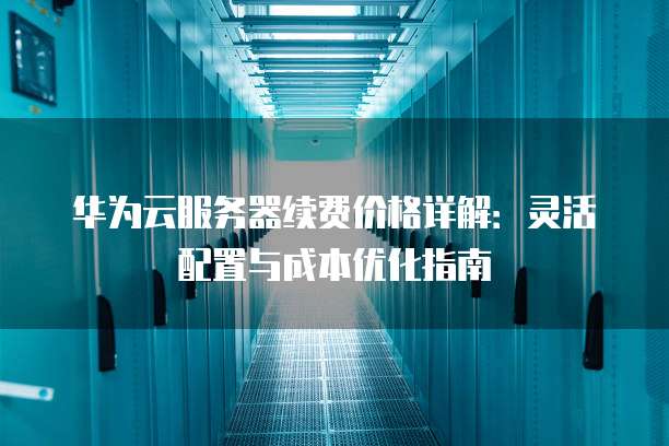 华为云服务器续费价格详解:灵活配置与成本优化指南
