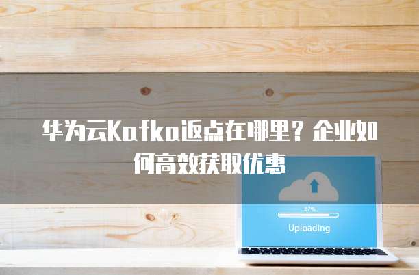 华为云Kafka返点在哪里?企业如何高效获取优惠