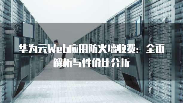 华为云Web应用防火墙收费:全面解析与性价比分析