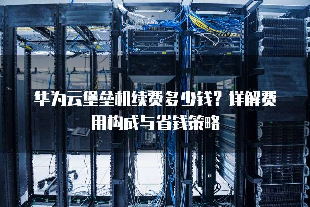 华为云堡垒机续费多少钱?详解费用构成与省钱策略