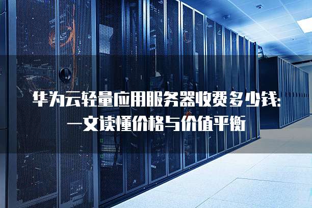 华为云轻量应用服务器收费多少钱:一文读懂价格与价值平衡