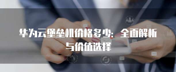 华为云堡垒机价格多少：全面解析与价值选择