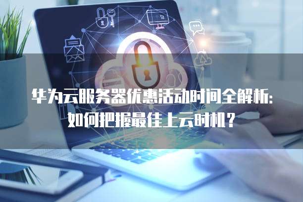 华为云服务器优惠活动时间全解析:如何把握最佳上云时机?