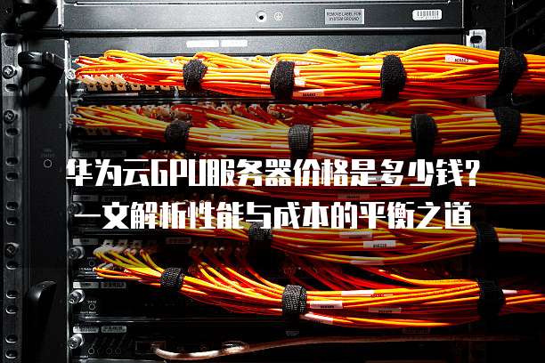 华为云GPU服务器价格是多少钱?一文解析性能与成本的平衡之道