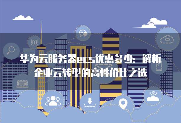华为云服务器ecs优惠多少:解析企业云转型的高性价比之选