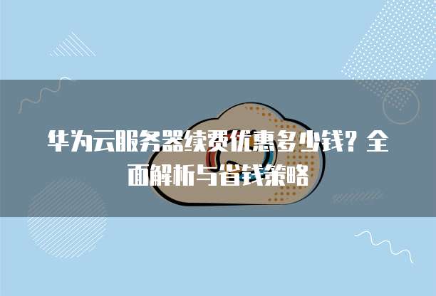 华为云服务器续费优惠多少钱?全面解析与省钱策略