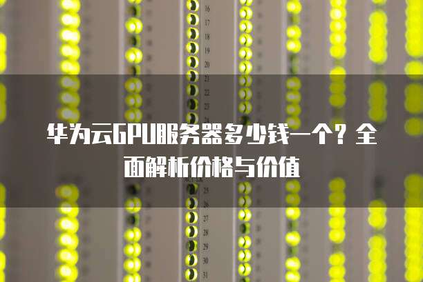 华为云GPU服务器多少钱一个?全面解析价格与价值