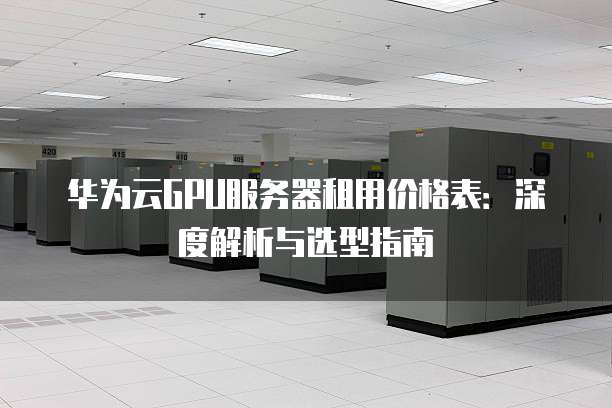 华为云GPU服务器租用价格表：深度解析与选型指南