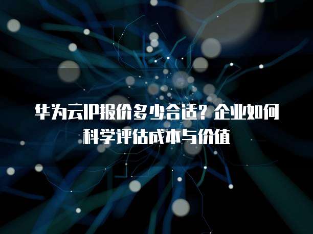 华为云IP报价多少合适?企业如何科学评估成本与价值