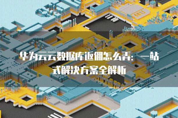 华为云云数据库返佣怎么弄:一站式解决方案全解析