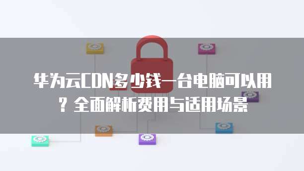 华为云CDN多少钱一台电脑可以用？全面解析费用与适用场景